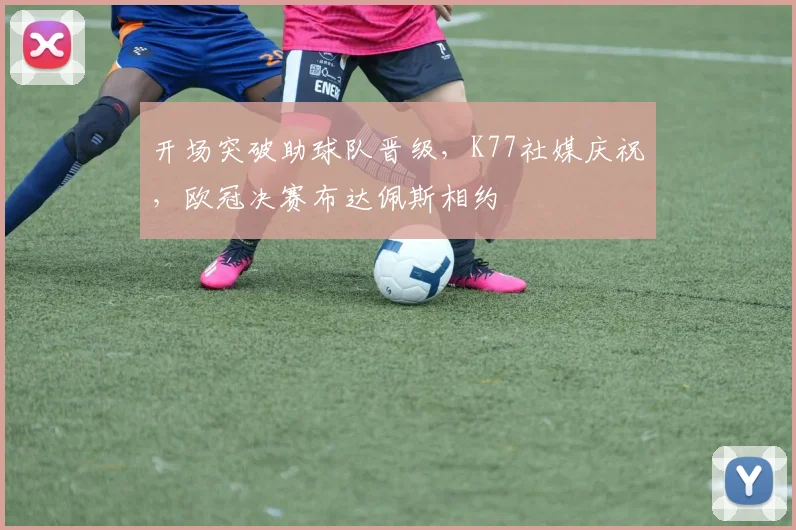 开场突破助球队晋级，K77社媒庆祝，欧冠决赛布达佩斯相约
