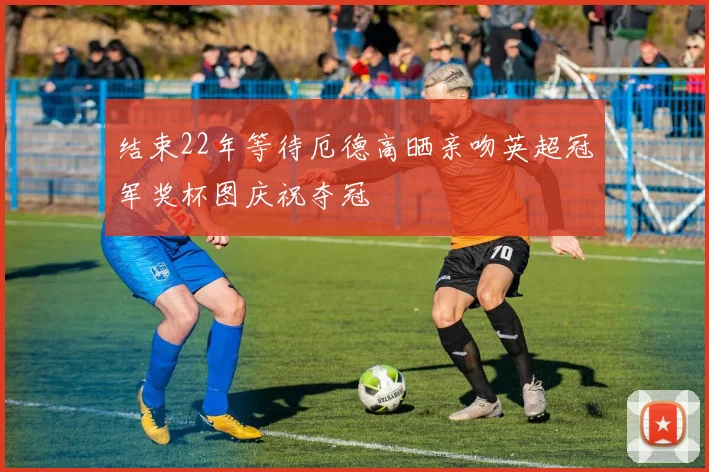 结束22年等待厄德高晒亲吻英超冠军奖杯图庆祝夺冠