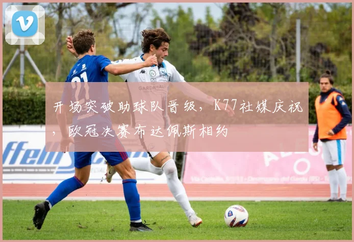 开场突破助球队晋级，K77社媒庆祝，欧冠决赛布达佩斯相约